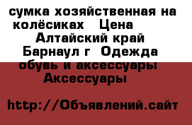 сумка хозяйственная на колёсиках › Цена ­ 600 - Алтайский край, Барнаул г. Одежда, обувь и аксессуары » Аксессуары   